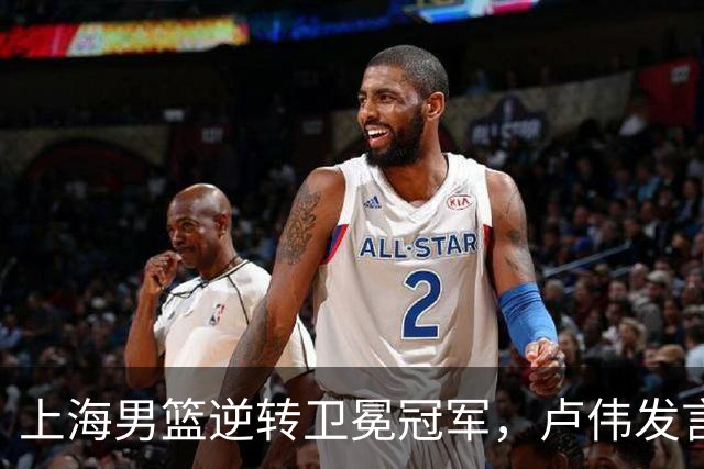 上海男篮逆转卫冕冠军，卢伟发言让广厦心寒