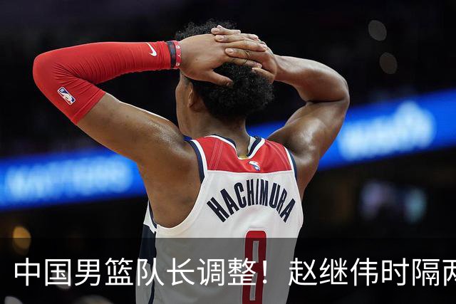 中国男篮队长调整！赵继伟时隔两年再次担任，郭士强目标率队全胜