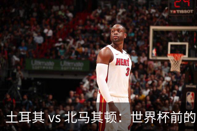 土耳其 vs 北马其顿：世界杯前的最后一战，谁将笑到最后？