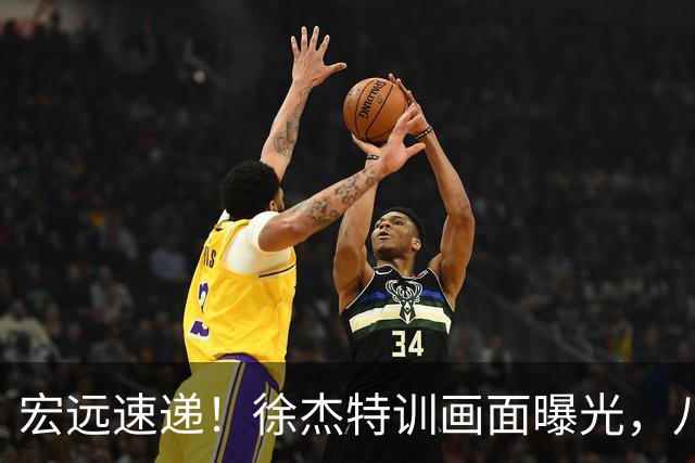 宏远速递！徐杰特训画面曝光，八冠功勋转投同曦，杜锋或签四年长约