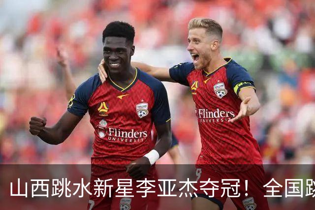 山西跳水新星李亚杰夺冠！全国跳水冠军赛精彩瞬间回顾
