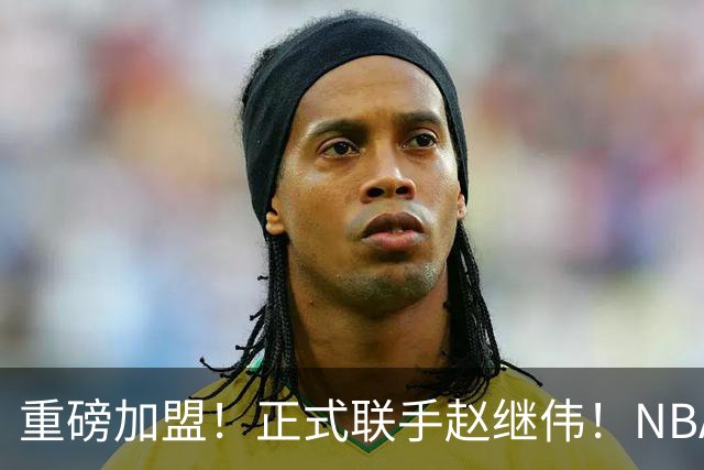 重磅加盟！正式联手赵继伟！NBA首轮猛兽大前锋