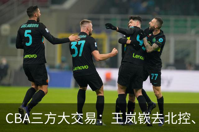 CBA三方大交易：王岚嵚去北控、王少杰去辽宁，同曦获千万现金补偿
