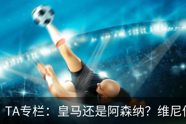 TA专栏：皇马还是阿森纳？维尼修斯到了必须做出抉择的时候