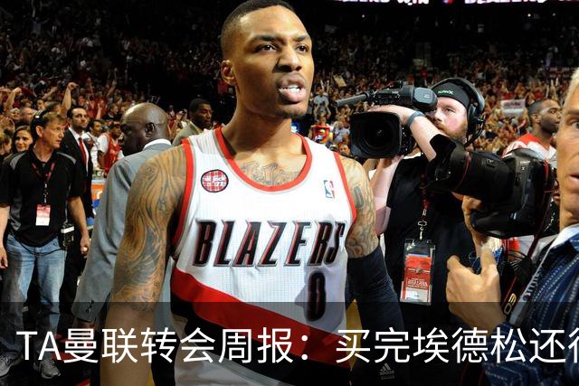 TA曼联转会周报：买完埃德松还得再买1-2个中场 不少人可能离队